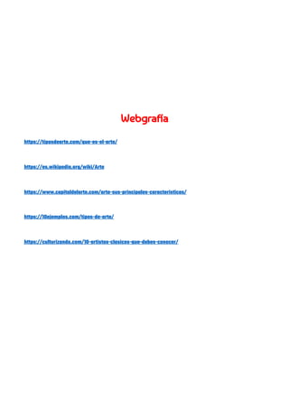  
 
 
 
 
 
Webgrafía 
 
https://tiposdearte.com/que-es-el-arte/ 
 
https://es.wikipedia.org/wiki/Arte 
 
https://www.capitaldelarte.com/arte-sus-principales-caracteristicas/ 
 
https://10ejemplos.com/tipos-de-arte/ 
 
https://culturizando.com/10-artistas-clasicos-que-debes-conocer/ 
 
 
 
 
 
 