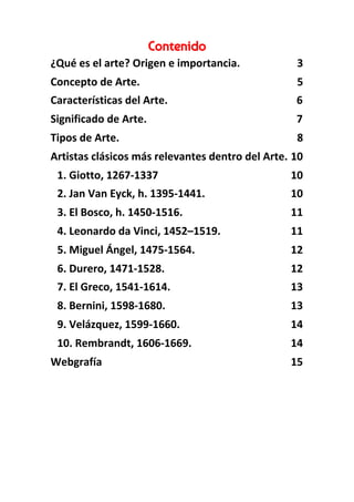 Contenido 
¿Qué es el arte? Origen e importancia. 3
Concepto de Arte. 5
Características del Arte. 6
Significado de Arte. 7
Tipos de Arte. 8
Artistas clásicos más relevantes dentro del Arte. 10
1. Giotto, 1267-1337 10
2. Jan Van Eyck, h. 1395-1441. 10
3. El Bosco, h. 1450-1516. 11
4. Leonardo da Vinci, 1452–1519. 11
5. Miguel Ángel, 1475-1564. 12
6. Durero, 1471-1528. 12
7. El Greco, 1541-1614. 13
8. Bernini, 1598-1680. 13
9. Velázquez, 1599-1660. 14
10. Rembrandt, 1606-1669. 14
Webgrafía 15
 
 
 