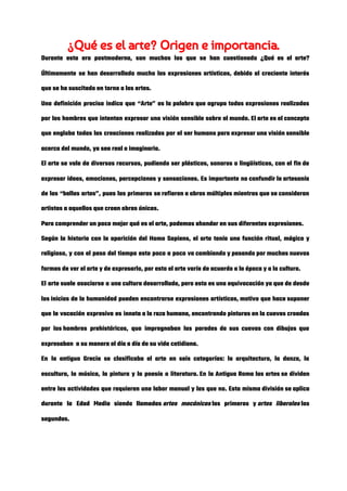 ¿Qué es el arte? Origen e importancia. 
Durante esta era postmoderna, son muchos los que se han cuestionado ¿Qué es el arte?                             
Últimamente se han desarrollado mucho las expresiones artísticas, debido al creciente interés                       
que se ha suscitado en torno a las artes. 
Una definición precisa indica que “Arte” es la palabra que agrupa todas expresiones realizadas                           
por los hombres que intentan expresar una visión sensible sobre el mundo. El arte es el concepto                                 
que engloba todas las creaciones realizadas por el ser humano para expresar una visión sensible                             
acerca del mundo, ya sea real o imaginario. 
El arte se vale de diversos recursos, pudiendo ser plásticos, sonoros o lingüísticos, con el fin de                                 
expresar ideas, emociones, percepciones y sensaciones. Es importante no confundir la artesanía                       
de las “bellas artes”, pues las primeras se refieren a obras múltiples mientras que se consideran                               
artistas a aquellos que crean obras únicas. 
Para comprender un poco mejor qué es el arte, podemos ahondar en sus diferentes expresiones. 
Según la historia con la aparición del Homo Sapiens, el arte tenía una función ritual, mágico y                                 
religioso, y con el paso del tiempo esto poco a poco va cambiando y pasando por muchas nuevas                                   
formas de ver el arte y de expresarlo, por esto el arte varía de acuerdo a la época y a la cultura. 
El arte suele asociarse a una cultura desarrollada, pero esto es una equivocación ya que de desde                             
los inicios de la humanidad pueden encontrarse expresiones artísticas, motivo que hace suponer                     
que la vocación expresiva es innata a la raza humana, encontrando pinturas en la cuevas creadas                               
por los hombres prehistóricos, que impregnaban las paredes de sus cuevas con dibujos que                         
expresaban  a su manera el día a día de su vida cotidiana. 
En la antigua Grecia se clasificaba el arte en seis categorías: la arquitectura, la danza, la                               
escultura, la música, la pintura y la poesía o literatura. En la Antigua Roma las artes se dividen                               
entre las actividades que requieren una labor manual y las que no. Esta misma división se aplica                                 
durante la Edad Media siendo llamadas ​artes mecánicas​ las primeras y ​artes liberales​ las                   
segundas. 
 