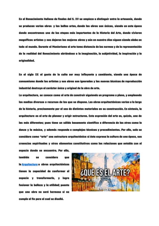 En el Renacimiento italiano de finales del S. XV se empieza a distinguir entre la artesanía, donde                               
se producen varias obras  y las bellas artes, donde las obras son únicas, siendo en esta época                               
donde encontramos una de las etapas más importantes de la Historia del Arte, donde vivieron                             
magníficos artistas y nos dejaron las mejores obras y aún en nuestro días siguen siendo alaba en                                 
todo el mundo. Durante el Manierismo el arte toma distancia de las normas y de la representación                               
de la realidad del Renacimiento abriéndose a la imaginación, la subjetividad, la inspiración y la                             
originalidad. 
 
En el siglo XX el gusto de la culta ser muy influyente y cambiante, siendo una época de                                   
consumismo donde los artistas y sus obras son ignoradas y las nuevas técnicas de reproducción                             
industrial destruye el carácter único y original de la obra de arte. 
La arquitectura, se conoce como el arte de construir siguiendo un programa o plano, y empleando                               
los medios diversos o recursos de los que se dispone. Las obras arquitectónicas varían a lo largo                                 
de la historia, precisamente por el uso de distintos materiales en su construcción. En síntesis, la                               
arquitectura es el arte de planear y erigir estructuras. Esta expresión del arte es, quizás, una de                                 
las más diferentes; pues tiene un sólido basamento científico a diferencia de las otras como la                               
danza y la música, y además responda a complejas técnicas y procedimientos. Por ello, solo se                               
considera como “arte” una estructura arquitectónica si ésta expresa la cultura de una época, sus                             
creencias espirituales y otros elementos constitutivos como las relaciones que entabla con el                         
espacio donde se encuentra. Por ello,           
también se considera que       
la ​Arquitectura​ u obras arquitectónicas     
tienen la capacidad de conformar el           
espacio y transformarlo, y logra         
fusionar la belleza y la utilidad; puesto             
que una obra no será hermosa si no               
cumple el fin para el cual se diseñó. 
 