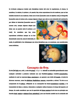 En la Grecia antigua se incluía seis disciplinas dentro del arte: la arquitectura, la danza, la                           
escultura, la música, la pintura y la poesía. Hay otras expresiones de arte moderno, que se han                               
incluido durante la era moderna. Estas son el cine (conocido como el séptimo arte), la fotografía                               
(conocido como el octavo arte, aunque algunos alegan que solo es una extensión de la pintura) y                                 
por último la historieta (conocida como el             
noveno arte, aunque algunos alegan que           
éstas son un puente entre la pintura y el                 
cine). Se considera que hay otras           
expresiones artísticas aunque no se han           
denominado como tal, como la televisión, la             
moda, la publicidad y los videojuegos son otras disciplinas que, en ocasiones, son consideradas                           
como artísticas. 
 
 
 
 
 
Concepto de Arte. 
El arte (del ​latín​ ​ars​, ​artis​, y este del ​griego​ ​τέχνη​ ​téchn​ē​)​1​
es entendido generalmente como               
cualquier actividad o producto realizado con una finalidad ​estética​ y también ​comunicativa​,                 
mediante la cual se expresan ​ideas​, ​emociones​ y, en general, una visión del ​mundo​, a través de                         
diversos recursos, como los ​plásticos​, ​lingüísticos​, ​sonoros​, corporales y mixtos.​2​
El arte es un                     
componente de la ​cultura​, reflejando en su concepción las bases ​económicas​ y ​sociales​, y la                     
transmisión de ideas y valores, inherentes a cualquier cultura humana a lo largo del espacio y el                                 
tiempo. Se suele considerar que con la aparición del ​Homo sapiens​ el arte tuvo en principio una                             
función ​ritual​, ​mágica​ o ​religiosa​ (​arte paleolítico​), pero esa función cambió con la evolución del                   
 