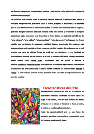ser humano, adquiriendo un componente estético y una función social, ​pedagógica​, ​mercantil​ o                   
simplemente ​ornamental​. 
La noción de arte continúa sujeta a profundas disputas, dado que su definición está abierta a                               
múltiples interpretaciones, que varían según la cultura, la época, el movimiento, o la sociedad                           
para la cual el término tiene un determinado sentido. El vocablo ‘arte’ tiene una extensa acepción,                               
pudiendo designar cualquier actividad humana hecha con esmero y dedicación, o cualquier                       
conjunto de reglas necesarias para desarrollar de forma óptima una actividad: se habla así de                             
“​arte culinario​”, “​arte médico​”, “​artes marciales​”, “​artes de arrastre​” en la ​pesca​, etc. En ese                           
sentido, arte es ​sinónimo​ de capacidad, habilidad, talento, experiencia. Sin embargo, más                   
comúnmente se suele considerar al arte como una actividad creadora del ser humano, por la cual                               
produce una serie de objetos (​obras de arte​) que son singulares, y cuya finalidad es                             
principalmente estética. En ese contexto, arte sería la generalización de un concepto expresado                         
desde antaño como “​bellas artes​”, actualmente algo en desuso y reducido a                       
ámbitos ​académicos​ y ​administrativos​. De igual forma, el empleo de la palabra arte para designar                       
la realización de otras actividades ha venido siendo sustituido por términos como ‘​técnica​’ u                           
‘​oficio​’. En este artículo se trata de arte entendido como un medio de expresión humano de                               
carácter creativo.  
 
Características del Arte. 
Manifestaciones artísticas: El arte es un conjunto de             
actividades artísticas clasificada en varios tipos a lo               
largo de la historia, entre las que destacan las bellas                   
artes que son la música, la literatura, la danza, el teatro,                     
la pintura, la escultura y la arquitectura. 
Medio de comunicación: El arte es una forma de               
expresión que sirve como medio de comunicación entre               
los hombres para transmitir ideas. 
 