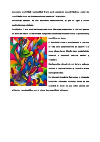 Innovación, creatividad y originalidad: El arte es el producto de una actividad que requiere de                             
creatividad y desde los tiempos modernos innovación y originalidad. 
Dinámico: El concepto de arte evoluciona constantemente, lo que da lugar a nuevas                       
manifestaciones artísticas. 
Es subjetivo: El arte puede ser interpretado desde diferentes perspectivas, lo cual hace que sea                             
tan difícil de valorar con objetividad, aunque esta cualidad es empleada cuando se quiere medir y                               
cuantificar por época. 
Es indefinible: Como ya mencionamos el concepto           
de arte varía constantemente de acuerdo a la               
época y lugar, lo que dificulta hacer una definición                 
universal y atemporal, concreta, realista y           
verdadera. 
Manifestación cultural: A través del arte podemos           
analizar el contexto histórico y cultural en el que                 
fueron producidas. 
Uso inherente inmediato: Aun cuando el arte puede             
desarrollar diferentes funciones dentro de una           
sociedad lo cierto es que estos valores son               
arbitrarios y manipulables, pues el arte no tiene una utilidad intrínseca. 
 
 
 