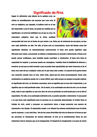 Significado de Arte.  
Según la definición más básica de la palabra arte, un                   
artista es sencillamente una persona que crea arte. El                 
arte es subjetivo, por ejemplo, la belleza está en el ojo                     
del espectador y por lo tanto, no puede ser medido por su                       
significado o el nivel de habilidad con el que se crea. Su                       
naturaleza subjetiva hace que la única cualidad             
mensurable del arte sea el hecho de que exista o no. Salvo por la existencia de una pieza, no hay                                       
casi nada definitivo en ella. Por ello, el buen arte es trascendente, tanto del tiempo como del                                 
significado absoluto. Es inherentemente controversial. El buen arte puede significar algo                     
diferente para todos, provocando un debate o simplemente un acuerdo o desacuerdo. El buen arte                             
puede causar problemas, pero también puede contribuir a resolverlos. El buen arte tiene la                           
capacidad de inspirar y provocar puede ser contagioso. También tiene la habilidad de distraer y                             
envolver ya sea que se esté creando o que se pueda estar agradecidos por estar inmersos en él, el                                     
buen arte está ahí por cualquier razón por la que haya sido creado. La mayoría de la gente siente                                     
una conexión cuando mira el arte, sobre todo, aquel que les atrae personalmente. Poner este                             
sentimiento en palabras puede ser a veces difícil, pero sólo porque no siempre se puede explicar                               
el significado del arte, en términos concretos, esto no significa que no sea real o importante, y no                                   
significa que se esté perdiendo nada.  Por lo tanto, si se contempla una obra de arte y no se siente                                       
nada, todo lo que significa es que esa obra de arte en particular no está hecha para y le es afín al                                           
espectador. Por ello, si se contempla suficiente arte, se puede aprender a determinar  lo que gusta                               
y lo que tiene más significado para la persona en un momento determinado. El artista tiene el                                 
trabajo de vivir, sentir y procesar su experiencia única y luego encontrar una manera de                             
expresarla a los demás. El espectador puede o no obtener los mismos sentimientos que el artista                               
quería expresar, y eso está bien.  Una de las cosas divertidas del arte es observar la forma en que                                     
las personas lo interpretan de manera diferente. El arte es la manifestación física de una                             
misteriosa fuerza humana que es la imaginación. Si despierta la imaginación o le pone de cierto                               
 