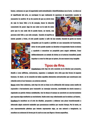 humor, entonces es que el espectador está entendiendo e identificándose con el arte.  La clave en                               
el significado del arte, es averiguar lo que realmente le apasiona al espectador cuando lo                             
encuentra lo sentirá. Si se da cuenta de que un cierto tono                       
de rojo le hace feliz y le da energía, hacer la elección                       
consciente de poner algo de ese color en la sala de estar                       
para que lo vea cada día le puede hacer, en teoría, una                       
persona más feliz y con más energía.  Cuando el espíritu se                     
siente pesado y triste, el arte puede ayudar a salir de ese estado. Cuando la gente se siente                                   
atrapadas por la apatía o pérdida en una sensación de frustración,                     
mirar el arte puede ayudar as devolver al espectador hacia si mismo                       
y ayudarle a encontrar un propósito para seguir adelante. Crear                   
deliberadamente un estado de ánimo en el entorno inmediato puede                   
impulsar a crear la vida que se quiere, de una manera muy tangible 
Tipos de Arte. 
Arquitectura:​ este tipo de arte consiste en la técnica que proyecta,                   
diseña o crea edificios, estructuras, espacios o cualquier otro sitio que den forma al espacio                             
humano. Es decir, es la creación de todos aquellos elementos estructurales que construyan una                           
relación entre el ser humano y su entorno natural. 
Danza:​ como bien sabemos, este tipo de arte se basa en la utilización del cuerpo como medio de                                 
expresión o herramienta para transmitir un mensaje concreto, moviéndolo de cierta manera y                         
siguiendo un patrón rítmico establecido. Con la danza el cuerpo se convierte en una herramienta                             
que expresa algo mediante su movimiento. Suele estar muy relacionada con la música y el teatro. 
Escultura:​ la escultura es el arte de diseñar, proyectar y elaborar una pieza transformando o                           
alterando algún material maleable que permanezca estático por mucho tiempo. Por lo tanto, es                           
una representación plástica que intenta representar algo, ya sea natural o imaginario. La                         
escultura es entonces la forma por la cual se crea una figura o forma específica. 
 