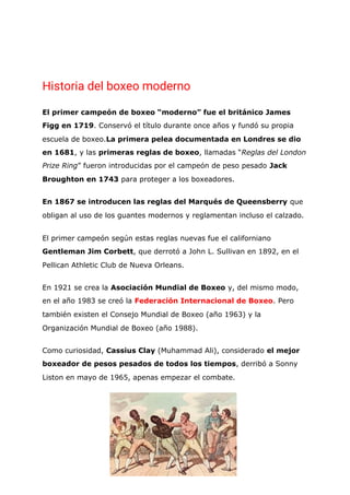 Historia del boxeo moderno 
El primer campeón de boxeo “moderno” fue el británico James
Figg en 1719​. Conservó el título durante once años y fundó su propia
escuela de boxeo.​La primera pelea documentada en Londres se dio
en 1681​, y las ​primeras reglas de boxeo​, llamadas “​Reglas del London
Prize Ring​” fueron introducidas por el campeón de peso pesado ​Jack
Broughton en 1743​ para proteger a los boxeadores.
En 1867 se introducen las reglas del Marqués de Queensberry​ que
obligan al uso de los guantes modernos y reglamentan incluso el calzado.
El primer campeón según estas reglas nuevas fue el californiano
Gentleman Jim Corbett​, que derrotó a John L. Sullivan en 1892, en el
Pellican Athletic Club de Nueva Orleans.
En 1921 se crea la ​Asociación Mundial de Boxeo​ y, del mismo modo,
en el año 1983 se creó la​ ​Federación Internacional de Boxeo​. Pero
también existen el Consejo Mundial de Boxeo (año 1963) y la
Organización Mundial de Boxeo (año 1988).
Como curiosidad, ​Cassius Clay​ (Muhammad Ali), considerado ​el mejor
boxeador de pesos pesados de todos los tiempos​, derribó a Sonny
Liston en mayo de 1965, apenas empezar el combate.
 