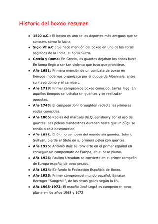 Historia del boxeo resumen
● 1500 a.C.​: El boxeo es uno de los deportes más antiguos que se
conocen, como la lucha.
● Siglo VI a.C.​: Se hace mención del boxeo en uno de los libros
sagrados de la India, el ​Lotus Sutra​.
● Grecia y Roma​: En Grecia, los guantes dejaban los dedos fuera.
En Roma llegó a ser tan violento que tuvo que prohibirse.
● Año 1681​: Primera mención de un combate de boxeo en
tiempos modernos organizado por el duque de Albermale, entre
su mayordomo y el carnicero.
● Año 1719​: Primer campeón de boxeo conocido, James Figg. En
aquellos tiempos se luchaba sin guantes y se realizaban
apuestas.
● Año 1743​: El campeón John Broughton redacta las primeras
reglas conocidas.
● Año 1865​: Reglas del marqués de Queensberry con el uso de
guantes. Las peleas clandestinas duraban hasta que un púgil se
rendía o caía desvanecido.
● Año 1892​: El último campeón del mundo sin guantes, John L
Sullivan, pierde el título en su primera pelea con guantes.
● Año 1925​: Antonio Ruíz se convierte en el primer español en
conseguir un campeonato de Europa, en el peso pluma.
● Año 1926​: Paulino Uzcudum se convierte en el primer campeón
de Europa español de peso pesado.
● Año 1934​: Se funda la Federación Española de Boxeo.
● Año 1935​: Primer campeón del mundo español, Baltasar
Berenger “Sangchili”, de los pesos gallos según la IBU.
● Año 1968-1972​: El español José Legrá es campeón en peso
pluma en los años 1968 y 1972
 