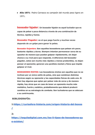● Año 1971​: Pedro Carrasco es campeón del mundo peso ligero en
1971.
boxeador fajador: ​Un boxeador fajador es aquel luchador que es
capaz de pelear a poca distancia a través de una combinación de
técnica, rapidez y fuerza.
Boxeador Pegador:​ es el que pega fuerte y muchas veces
depende de un golpe para ganar la pelea.
Boxeador Enjambre:​ Son aquellos boxeadores que pelean sin parar,
bastante rápidos y duros. Siempre intentan permanecer cerca de su
opositor de manera que puedan golpear rápidamente, sin dejar
chance a su rival para que responda. A diferencia del boxeador
pegador, estos son mucho más rápidos y menos predecibles, no dejan
pensar al oponente; generan una parálisis mental y física que impide
golpear al rival.
BOXEADORES MIXTOS: ​Los boxeadores mixtos son aquellos que no se
inclinan por un único estilo de pelea, sino que combinan distintas
técnicas según su oponente y las capacidades físicas de cada uno. Si
bien hay algunos que optan por pelear más de cerca y de manera
rápida, hay otros que en caso de tener un oponente mucho más
metódico, fuerte y estático, probablemente que deberá producir
cambios en su estrategia de combate. Son luchadores que se adecuan
a su contrincante.
BIBLIOGRAFÍA:
1:​https://curiosfera-historia.com/origen-historia-del-boxeo
/
2:
https://tequiladigital.com.mx/los-5-tipos-de-boxeadores-qu
e-existen/
 