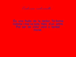 Endevina, endevinalla... És  una  fruita  de  la  tardor. Té forma rodona i mai va sola. Neix  d’un  arbre. Pot  ser  de  color  verd  o  també  morat.  