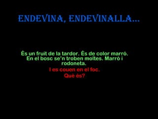 Endevina, endevinalla... És un fruit de la tardor. És de color marró. En el bosc se’n troben moltes. Marró i rodoneta.  I es couen en el foc. Què és? 