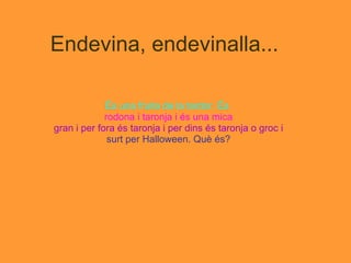 Endevina, endevinalla... És una fruita de la tardor. És   rodona i taronja i és una mica gran i per fora és taronja i per dins és taronja o groc i surt per Halloween. Què és? 