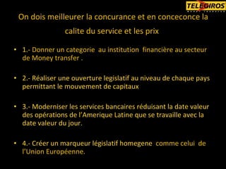 1.-  Donner un categorie  au institution  financière au secteur de Money transfer . 2.- Réaliser une ouverture legislatif au niveau de chaque pays permittant le mouvement de capitaux 3.- Moderniser les services bancaires réduisant la date valeur des opérations de l’Amerique Latine que se travaille avec la date valeur du jour. 4.- Créer un marqueur législatif homegene  comme celui  de  l’Union Européenne. On dois meilleurer la concurance et en conceconce la calite du service et les prix   