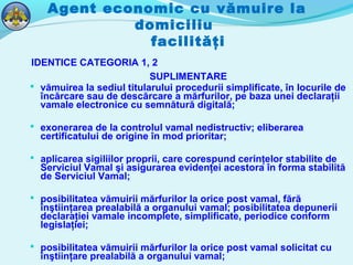 Agent economic cu vămuire la
domiciliu
facilităţi
IDENTICE CATEGORIA 1, 2
SUPLIMENTARE
 vămuirea la sediul titularului procedurii simplificate, în locurile de
încărcare sau de descărcare a mărfurilor, pe baza unei declaraţii
vamale electronice cu semnătură digitală;
 exonerarea de la controlul vamal nedistructiv; eliberarea
certificatului de origine în mod prioritar;
 aplicarea sigiliilor proprii, care corespund cerinţelor stabilite de
Serviciul Vamal şi asigurarea evidenţei acestora în forma stabilită
de Serviciul Vamal;
 posibilitatea vămuirii mărfurilor la orice post vamal, fără
înştiinţarea prealabilă a organului vamal; posibilitatea depunerii
declaraţiei vamale incomplete, simplificate, periodice conform
legislaţiei;
 posibilitatea vămuirii mărfurilor la orice post vamal solicitat cu
înştiinţare prealabilă a organului vamal;
 
