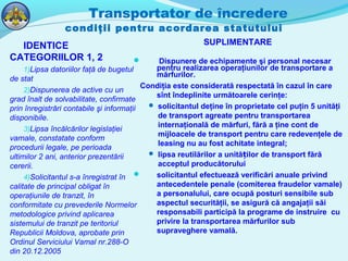 Transportator de încredere
condiţii pentru acordarea statutului
IDENTICE
CATEGORIILOR 1, 2
1)Lipsa datoriilor faţă de bugetul
de stat
2)Dispunerea de active cu un
grad înalt de solvabilitate, confirmate
prin înregistrări contabile şi informaţii
disponibile.
3)Lipsa încălcărilor legislaţiei
vamale, constatate conform
procedurii legale, pe perioada
ultimilor 2 ani, anterior prezentării
cererii.
4)Solicitantul s-a înregistrat în
calitate de principal obligat în
operaţiunile de tranzit, în
conformitate cu prevederile Normelor
metodologice privind aplicarea
sistemului de tranzit pe teritoriul
Republicii Moldova, aprobate prin
Ordinul Serviciului Vamal nr.288-O
din 20.12.2005
SUPLIMENTARE
 Dispunere de echipamente şi personal necesar
pentru realizarea operaţiunilor de transportare a
mărfurilor.
Condiţia este considerată respectată în cazul în care
sînt îndeplinite următoarele cerinţe:
 solicitantul deţine în proprietate cel puţin 5 unităţi
de transport agreate pentru transportarea
internaţională de mărfuri, fără a ţine cont de
mijloacele de transport pentru care redevenţele de
leasing nu au fost achitate integral;
 lipsa reutilărilor a unită ilor de transport fărăț
acceptul producătorului
 solicitantul efectuează verificări anuale privind
antecedentele penale (comiterea fraudelor vamale)
a personalului, care ocupă posturi sensibile sub
aspectul securităţii, se asigură că angajaţii săi
responsabili participă la programe de instruire cu
privire la transportarea mărfurilor sub
supraveghere vamală.
 