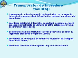 Transporator de încredere
facilităţi
traversarea frontierei vamale în regim prioritar, pe un sens de
intrare/ieşire separat, dacă infrastructura postului vamal permite
acest lucru;
acordarea asistenţei (informaţie, consultaţii) necesare derulării
procedurii simplificate de vămuire de către colaboratorii vamali
desemnaţi în acest scop;
posibilitatea vămuirii mărfurilor la orice post vamal solicitat cu
înştiinţare prealabilă a organului vamal;
exceptarea de la obligaţia de cîntărire a mijlocului de transport
cu/sau fără marfă;
eliberarea certificatului de agreare timp de o zi lucrătoare
 