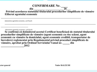  
CONFIRMARE Nr. ____
din ________ _____________ 20___
Privind acordarea statutului titularului procedurilor simplificate de vămuire
Eliberat agentului economic
___________________________________________________________
(denumirea agentului economic, cod fiscal)
___________________________________________________________________
____________________
(denumirea agentului economic, cod fiscal)
Se confirmă că deţinătorul acestui Certificat beneficiază de statutul titularului
procedurilor simplificate de vămuire (agent economic cu risc scăzut, agent
economic cu vămuire la domiciului, agent economic credibil, transportator de
încredere) reglementat prin Regulamentul privind proceduri simplificate de
vămuire, aprobat prin Ordinul Serviciului Vamal nr. _____ din
_________________2012
ector general Tudor BALIŢCHI
 