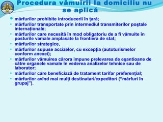 Procedura vămuirii la domiciliu nu
se aplică
mărfurilor prohibite introducerii în ţară;
• mărfurilor transportate prin intermediul transmiterilor poştale
internaţionale;
• mărfurilor care necesită în mod obligatoriu de a fi vămuite în
posturile vamale amplasate la frontiera de stat;
• mărfurilor strategice,
• mărfurilor supuse accizelor, cu excepţia (autoturismelor
conform anexei);
• mărfurilor vămuirea cărora impune prelevarea de eşantioane de
către organele vamale în vederea analizelor tehnice sau de
laborator;
• mărfurilor care beneficiază de tratament tarifar preferenţial;
• mărfurilor avînd mai mulţi destinatari/expeditori (“mărfuri în
grupaj”).
 