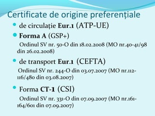 Certificate de origine preferenţiale
 de circulaţie Eur.1 (ATP-UE)
Forma A (GSP+)
Ordinul SV nr. 50-O din 18.02.2008 (MO nr.40-41/98
din 26.02.2008)
 de transport Eur.1 (CEFTA)
Ordinul SV nr. 244-O din 03.07.2007 (MO nr.112-
116/480 din 03.08.2007)
 Forma CT-1 (CSI)
Ordinul SV nr. 331-O din 07.09.2007 (MO nr.161-
164/601 din 07.09.2007)
 