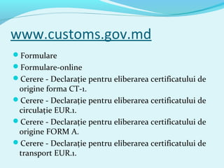 www.customs.gov.md
Formulare
Formulare-online
Cerere - Declaraţie pentru eliberarea certificatului de
origine forma CT-1.
Cerere - Declaraţie pentru eliberarea certificatului de
circulaţie EUR.1.
Cerere - Declaraţie pentru eliberarea certificatului de
origine FORM A.
Cerere - Declaraţie pentru eliberarea certificatului de
transport EUR.1.
 