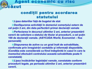 Agent economic cu risc
scăzut
condiţii pentru acordarea
statutului
1)Lipsa datoriilor faţă de bugetul de stat
2)Desfăşurarea activităţii în domeniul comerţului extern de
cel puţin 2 ani, din data perfectării primei declaraţii vamale
3)Perfectarea în decursul ultimilor 2 ani, anterior prezentării
cererii de solicitare a statului de titular al procedurii, a cel puţin
100 de declaraţii vamale. (ASYCUDA World, Economist – fisa
personală)
4)Dispunerea de active cu un grad înalt de solvabilitate,
confirmate prin înregistrări contabile şi informaţii disponibile.
(Condiţia este considerată ca fiind îndeplinită în cazul în care la
momentul efectuării controlului această solvabilitate poate fi
constatată)
5)Lipsa încălcărilor legislaţiei vamale, constatate conform
procedurii legale, pe perioada ultimilor 2 ani, anterior prezentării
cererii.
 