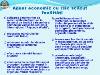 Agent economic cu risc scăzut
facilităţi
a) aplicarea parametrilor de
selectivitate preferenţiali în
sistemul de analiză a riscurilor al
Serviciului Vamal din Sistemul
Informaţional “Asycuda World”;
b) reducerea numărului de
controale fizice;
c) reducerea numărului de acte
prezentate la vămuirea
mărfurilor;
d) efectuarea vămuirii în mod
prioritar;
e) efectuarea, la cererea titularului
procedurii controlului vamal în
alte locuri, acceptate de organul
vamal, decît cele de amplasare a
organului vamal respectiv;
f) posibilitatea vămuirii
mărfurilor, la solicitarea
titularului procedurii, în zilele
de odihnă şi în afara orelor
de program, conform orarului
coordonat preventiv cu
organele vamale;
g) traversarea frontierei vamale
în regim prioritar, pe un sens
de intrare/ieşire separat,
dacă infrastructura postului
vamal permite acest lucru;
h) acordarea asistenţei
(informaţie, consultaţii)
necesare derulării procedurii
simplificate de vămuire de
către colaboratorii vamali
desemnaţi în acest scop;
 