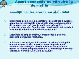 Agent economic cu vămuire la
domiciliu
condiţii pentru acordarea statutului
1. Dispunerea de un sistem satisfăcător de gestiune a evidenţei
operaţiunilor comerciale şi dacă este cazul, a documentelor
de transport, care să permită realizarea adecvată a
controalelor vamale; Condiţia este considerată realizată dacă
solicitantul îndeplineşte următoarele cerinţe:
2. Dispunere de amplasamente, echipamente şi personal
necesare manipulării mărfurilor.
3. Solicitantul s-a înregistrat în calitate de principal obligat în
operaţiunile de tranzit, în conformitate cu prevederile
Normelor metodologice privind aplicarea sistemului de
tranzit pe teritoriul Republicii Moldova, aprobate prin Ordinul
Serviciului Vamal nr.288-O din 20.12.2005
 