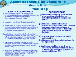 Agent economic cu vămuire la
domiciliu
facilităţi
IDENTICE CATEGORIA 1
a) aplicarea parametrilor de selectivitate
preferenţiali în sistemul de analiză a riscurilor
al Serviciului Vamal din Sistemul
Informaţional “Asycuda World”;
b) reducerea numărului de controale fizice;
e) efectuarea, la cererea titularului procedurii
controlului vamal în alte locuri, acceptate de
organul vamal, decît cele de amplasare a
organului vamal respectiv;
f) posibilitatea vămuirii mărfurilor, la solicitarea
titularului procedurii, în zilele de odihnă şi în
afara orelor de program, conform orarului
coordonat preventiv cu organele vamale;
g) traversarea frontierei vamale în regim
prioritar, pe un sens de intrare/ieşire separat,
dacă infrastructura postului vamal permite
acest lucru;
h) acordarea asistenţei (informaţie, consultaţii)
necesare derulării procedurii simplificate de
vămuire de către colaboratorii vamali
desemnaţi în acest scop;
SUPLIMENTARE
i) posibilitatea vămuirii mărfurilor la
orice post vamal solicitat cu
înştiinţare prealabilă a organului
vamal;
j) vămuirea la sediul titularului
procedurii simplificate, în locurile de
încărcare sau de descărcare a
mărfurilor, pe baza unei declaraţii
vamale electronice cu semnătură
digitală;
k) exonerarea de la controlul vamal
nedistructiv;
l) eliberarea certificatului de origine în
mod prioritar;
m) aplicarea sigiliilor proprii, care
corespund cerinţelor stabilite de SV
şi asigurarea evidenţei acestora în
forma stabilită de SV;
 