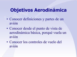Objetivos Aerodinámica Conocer definiciones y partes de un avión Conocer desde el punto de vista de aerodinámica básica, porqué vuela un avión Conocer los controles de vuelo del avión 