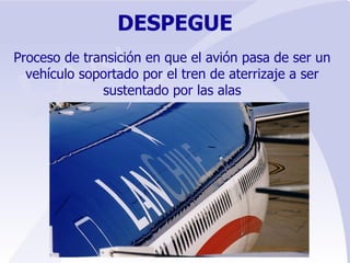 DESPEGUE Proceso de transición en que el avión pasa de ser un vehículo soportado por el tren de aterrizaje a ser sustentado por las alas 