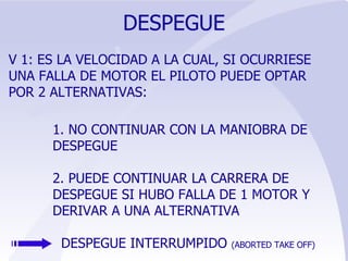 DESPEGUE V 1: ES LA VELOCIDAD A LA CUAL, SI OCURRIESE UNA FALLA DE MOTOR EL PILOTO PUEDE OPTAR POR 2 ALTERNATIVAS: 1. NO CONTINUAR CON LA MANIOBRA DE DESPEGUE 2. PUEDE CONTINUAR LA CARRERA DE DESPEGUE SI HUBO FALLA DE 1 MOTOR Y DERIVAR A UNA ALTERNATIVA DESPEGUE INTERRUMPIDO  (ABORTED TAKE OFF) 