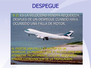 DESPEGUE V 2:  ES LA VELOCIDAD MINIMA REQUERIDA DESPUES DE UN DESPEGUE CUANDO HAYA OCURRIDO UNA FALLA DE MOTOR.   AL EXISTIR UNA FALLA DE MOTOR EN UN DESPEGUE, ES PROBABLE QUE EL PILOTO OPTE POR ATERRIZAR PRONTAMENTE, LO CUAL REQUERIRA MAXIMA COORDINACION DE LA TRIPULACION. 