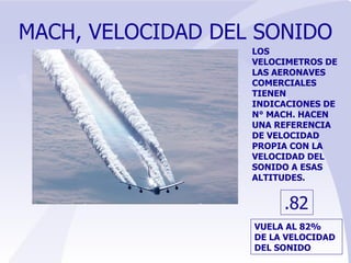 MACH, VELOCIDAD DEL SONIDO LOS VELOCIMETROS DE LAS AERONAVES COMERCIALES TIENEN INDICACIONES DE N° MACH. HACEN UNA REFERENCIA DE VELOCIDAD PROPIA CON LA VELOCIDAD DEL SONIDO A ESAS ALTITUDES. .82 VUELA AL 82% DE LA VELOCIDAD DEL SONIDO 