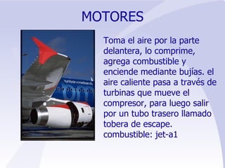 MOTORES Toma el aire por la parte delantera, lo comprime, agrega combustible y enciende mediante bujías. el aire caliente pasa a través de turbinas que mueve el compresor, para luego salir por un tubo trasero llamado tobera de escape.  combustible: jet-a1 