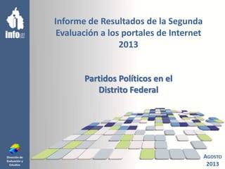 Dirección de
Evaluación y
Estudios
Informe de Resultados de la Segunda
Evaluación a los portales de Internet
2013
Partidos Políticos en el
Distrito Federal
AGOSTO
2013
 