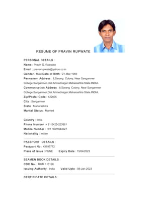 RESUME OF PRAVIN RUPWATE
PERSONAL DETAILS :
Name : Pravin G. Rupwate
Email : pravinrupwate@yahoo.co.in
Gender : Male Date of Birth : 21-Mar-1969
Permanent Address : 8,Sarang Colony, Near Sangamner
College,Sangamner,Dist.Ahmednager,Maharashtra State.INDIA.
Communication Address : 8,Sarang Colony, Near Sangamner
College,Sangamner,Dist.Ahmednager,Maharashtra State.INDIA.
Zip/Postal Code : 422605
City : Sangamner
State : Maharashtra
Marital Status : Married
Country : India
Phone Number :+ 91-2425-223881
Mobile Number : +91 9921644027
Nationality : Indian
PASSPORT DETAILS :
Passport No : K9935772
Place of Issue : PUNE Expiry Date : 15/04/2023
SEAMEN BOOK DETAILS :
CDC No. : MUM 113196
Issuing Authority : India Valid Upto : 08-Jan-2023
CERTIFICATE DETAILS :
 