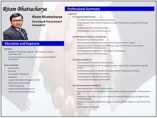 Ritam Bhattacharya
Education:
 Bachelor in Technology– 2005-09 – West Bengal University of
Technology, India
 5+ years of experience in Strategic Sourcing and Direct Material
Procurement
Areas of expertise:
 Spend Analysis
 eSourcing
 New Supplier Development
 Negotiation
 Supplier Performance Management (SPM)
 Direct material procurement
 Vendor management
 Supplier Relationship Management
 Supplier Performance Management
Ritam Bhattacharya
Sourcing & Procurement
Consultant
Education and Exposure
Professional Summary
Experience:
 For Capgemini (2014-Present)
• Consultant for spend analysis and sourcing process
• Designing spend reports as per the category managers’ requirements to support their sourcing
projects
• Conducting the eRFx and eAuction projects
• Training suppliers on the SAP eSourcing Tool
 For WNS Global Services Pvt. Ltd. (2013-14)
• QA Lead for Procure to Pay process
• Ensuring transaction quality and accuracy as per the agreed contract and SLAs
• Monitoring customer comebacks and working as a single point of contact for all customer
complaints and their resolution process
• Central data base management for the trackers and dashboards
• Process trainer for the PR-to-GR process
 For Infosys Ltd (2011-13)
• Process Specialist for Source to Contract process
• Designing spend reports as per the category managers’ requirements to support their sourcing
projects
• Preparing saving reports to highlight the savings achieved through various initiatives
• Conducting the eRFx and eAuction projects
• Training suppliers on the SAP eSourcing Tool
• Internal compliance auditor for Infosys BPO
 For TATA International Ltd (2009-11)
• Direct Material Buyer for TATA International Ltd
• Raising requisitions as per the production requirements and follow up the cycle until the supplier is
paid
• Working as a single point of contact for all queries/ complaints/ follow ups for all suppliers of the
handled categories
• Worked on new supplier development process to identify potential suppliers in Latin America and
Africa
• Internal auditor for ISO audits
 
