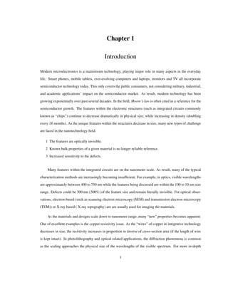 Chapter 1
Introduction
Modern microelectronics is a mainstream technology, playing major role in many aspects in the everyday
life. Smart phones, mobile tablets, ever-evolving computers and laptops, monitors and TV all incorporate
semiconductor technology today. This only covers the public consumers, not considering military, industrial,
and academic applications’ impact on the semiconductor market. As result, modern technology has been
growing exponentially over past several decades. In the ﬁeld, Moore’s law is often cited as a reference for the
semiconductor growth. The features within the electronic structures (such as integrated circuits commonly
known as “chips”) continue to decrease dramatically in physical size, while increasing in density (doubling
every 18 months). As the unique features within the structures decrease in size, many new types of challenge
are faced in the nanotechnology ﬁeld.
1 The features are optically invisible.
2 Known bulk properties of a given material is no longer reliable reference.
3 Increased sensitivity to the defects.
Many features within the integrated circuits are on the nanometer scale. As result, many of the typical
characterization methods are increasingly becoming insufﬁcient. For example, in optics, visible wavelengths
are approximately between 400 to 750 nm while the features being discussed are within the 100 to 10 nm size
range. Defects could be 300 nm (300%) of the feature size and remain literally invisible. For optical obser-
vations, electron-based (such as scanning electron microscopy (SEM) and transmission electron microscopy
(TEM)) or X-ray based ( X-ray topography) are are usually used for imaging the materials.
As the materials and designs scale down to nanometer range, many “new” properties becomes apparent.
One of excellent examples is the copper resistivity issue. As the “wires” of copper in integrative technology
decreases in size, the resistivity increases in proportion to inverse of cross-section area (if the length of wire
is kept intact). In photolithography and optical related applications, the diffraction phenomena is common
as the scaling approaches the physical size of the wavelengths of the visible spectrum. For more in-depth
1
 