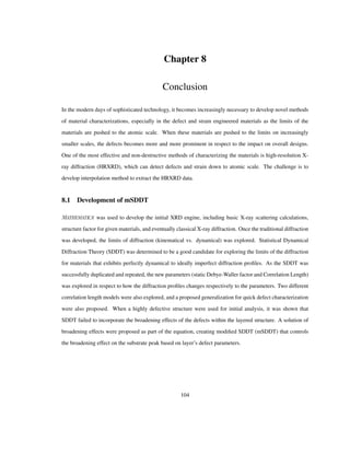 Chapter 8
Conclusion
In the modern days of sophisticated technology, it becomes increasingly necessary to develop novel methods
of material characterizations, especially in the defect and strain engineered materials as the limits of the
materials are pushed to the atomic scale. When these materials are pushed to the limits on increasingly
smaller scales, the defects becomes more and more prominent in respect to the impact on overall designs.
One of the most effective and non-destructive methods of characterizing the materials is high-resolution X-
ray diffraction (HRXRD), which can detect defects and strain down to atomic scale. The challenge is to
develop interpolation method to extract the HRXRD data.
8.1 Development of mSDDT
was used to develop the initial XRD engine, including basic X-ray scattering calculations,
structure factor for given materials, and eventually classical X-ray diffraction. Once the traditional diffraction
was developed, the limits of diffraction (kinematical vs. dynamical) was explored. Statistical Dynamical
Diffraction Theory (SDDT) was determined to be a good candidate for exploring the limits of the diffraction
for materials that exhibits perfectly dynamical to ideally imperfect diffraction proﬁles. As the SDDT was
successfully duplicated and repeated, the new parameters (static Debye-Waller factor and Correlation Length)
was explored in respect to how the diffraction proﬁles changes respectively to the parameters. Two different
correlation length models were also explored, and a proposed generalization for quick defect characterization
were also proposed. When a highly defective structure were used for initial analysis, it was shown that
SDDT failed to incorporate the broadening effects of the defects within the layered structure. A solution of
broadening effects were proposed as part of the equation, creating modiﬁed SDDT (mSDDT) that controls
the broadening effect on the substrate peak based on layer’s defect parameters.
104
 