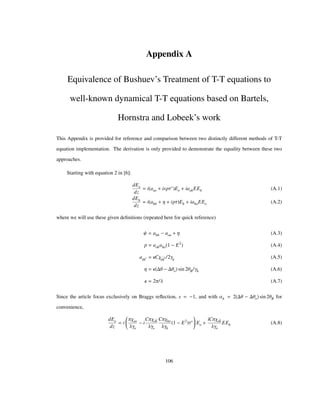 Appendix A
Equivalence of Bushuev’s Treatment of T-T equations to
well-known dynamical T-T equations based on Bartels,
Hornstra and Lobeek’s work
This Appendix is provided for reference and comparison between two distinctly different methods of T-T
equation implementation. The derivation is only provided to demonstrate the equality between these two
approaches.
Starting with equation 2 in [6]:
dEo
dz
i aoo ispΤ Eo iaohEEh (A.1)
dEh
dz
i ahh Η ipΤ Eh iahoEEo (A.2)
where we will use these given deﬁnitions (repeated here for quick reference)
Ψ ahh aoo Η (A.3)
p aohaho 1 E2
(A.4)
agg ΚCΧgg /2Γg (A.5)
Η Κ Θ Θo sin 2ΘB/Γh (A.6)
Κ 2Π/Λ (A.7)
Since the article focus exclusively on Braggs reﬂection, s 1, and with Αh 2 Θ Θo sin 2ΘB for
convenience,
dEo
dz
i
ΠΧoo
ΛΓo
i
CΠΧoh
ΛΓo
CΠΧho
ΛΓh
1 E2
Τ Eo
iCΠΧoh
ΛΓo
EEh (A.8)
106
 