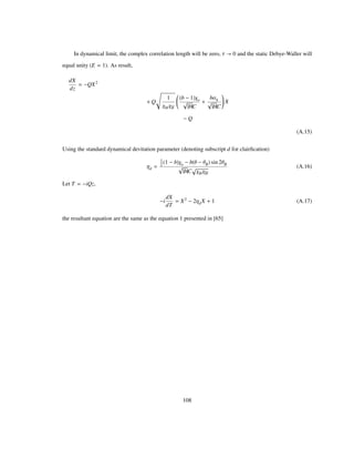 In dynamical limit, the complex correlation length will be zero, Τ 0 and the static Debye-Waller will
equal unity (E 1). As result,
dX
dz
QX2
Q
1
ΧHΧH
b 1 Χo
bC
bΑh
bC
X
Q
(A.15)
Using the standard dynamical devitation parameter (denoting subscript d for clairﬁcation)
Ηd
1
2 1 b Χo b Θ ΘB sin 2ΘB
bC ΧHΧH
(A.16)
Let T iQz,
i
dX
dT
X2
2ΗdX 1 (A.17)
the resultant equation are the same as the equation 1 presented in [65]
108
 