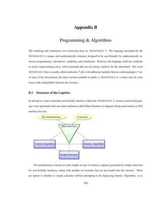 Appendix B
Programming & Algorithms
The modeling and simulations are exclusively done on 5. The language developed by the
is unique and mathematically oriented, designed to be user-friendly for mathematically in-
tensive programming, calculations, modeling, and simulations. However, the language itself has moderate
to severe steep learning curve, with commands that are not always intuitive for the uninitiated. The saved
ﬁles is usually called notebooks (*.nb), with additional modules that are called packages (*.m).
At time of this dissertation, the latest version available to public is 8, so there may be some
issues with compatibility between the versions.
B.1 Structure of the Logistics
In attempt to create somewhat user-friendly interface within the 5, several customized pack-
ages were generated with one main notebook (called Main Interface in diagram) being used mainly as GUI
interface for user.
Main Interface
ConstantsPre-initializations
Genetic AlgorithmCentral Algorithm
Graph Generator
Pre-initializations consists of some simple set-ups of matrices, options generated for simple selections
for user-friendly interfaces, along with number of constants that are pre-loaded into the memory. There
are option to whether to simply calculate without attempting to ﬁt (bypassing Genetic Algorithm), or to
109
 