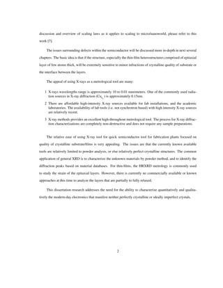 discussion and overview of scaling laws as it applies to scaling to micro/nanoworld, please refer to this
work [7].
The issues surrounding defects within the semiconductor will be discussed more in-depth in next several
chapters. The basic idea is that if the structure, especially the thin-ﬁlm heterostructures comprised of epitaxial
layer of few atoms thick, will be extremely sensitive to minor infractions of crystalline quality of substrate or
the interface between the layers.
The appeal of using X-rays as a metrological tool are many:
1 X-rays wavelengths range is approximately 10 to 0.01 nanometers. One of the commonly used radia-
tion sources in X-ray diffraction (CuΚΑ
) is approximately 0.15nm.
2 There are affordable high-intensity X-ray sources available for fab installations, and the academic
laboratories. The availability of lab tools (i.e. not synchrotron based) with high intensity X-ray sources
are relatively recent.
3 X-ray methods provides an excellent high-throughout metrological tool. The process for X-ray diffrac-
tion characterizations are completely non-destructive and does not require any sample preparations.
The relative ease of using X-ray tool for quick semiconductor tool for fabrication plants focused on
quality of crystalline substrate/ﬁlms is very appealing. The issues are that the currently known available
tools are relatively limited to powder analysis, or else relatively perfect crystalline structures. The common
application of general XRD is to characterize the unknown materials by powder method, and to identify the
diffraction peaks based on material databases. For thin-ﬁlms, the HRXRD metrology is commonly used
to study the strain of the epitaxial layers. However, there is currently no commercially available or known
approaches at this time to analyze the layers that are partially to fully relaxed.
This dissertation research addresses the need for the ability to characterize quantitatively and qualita-
tively the modern-day electronics that manifest neither perfectly crystalline or ideally imperfect crystals.
2
 