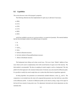 B.2 Capabilities
This section discusses some of the program’s properties.
The following reﬂections has been implemented (it’s quite easy to add more if necessary),
• [004]
• [111]
• [224]
• [113]
• [002]
• [022]
and all are available in grazing exit, grazing incidence, or symmertical geometry. The material database
that has been developed contains seven different types of materials:
1. Si
2. Ge
3. SixGe1 x
4. GaAs
5. GeGaAs (Diamond structure)
6. Ge-GaAs (hybrid of Diamond/Zincblende structure)
7. AlGaAs (Zincblende structure)
The background noise ﬁtting can be done several ways. First one is basic “ﬂatline” addition of base
noise which can be used in complementary form with second function of square root of the intensity. The
third method is recommended. The data set sampling of control sample is used as a background. The only
pitfall of the third approach is the unnatural enhancement of intensity near and around the diffraction peaks.
It is possible to modify the control sample data sets to reduce that effect based on logarithmic approach.
In ﬁtting algorithm, four parameters are automatically included (thickness, strain, m, and E). The
composition is not included since the strain will compound that parameter since they both have same effect
on the diffraction proﬁle. A selection of diffraction proﬁle can be done by setting a range of the angle for
the best-ﬁt focus instead of using entire scan. For adjustment, horizontal and vertical adjustments are also
manually done.
111
 