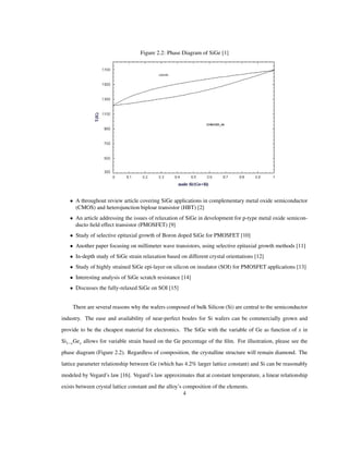 Figure 2.2: Phase Diagram of SiGe [1]
• A throughout review article covering SiGe applications in complementary metal oxide semiconductor
(CMOS) and heterojunction biploar transistor (HBT) [2]
• An article addressing the issues of relaxation of SiGe in development for p-type metal oxide semicon-
ducto ﬁeld effect transistor (PMOSFET) [9]
• Study of selective epitaxial growth of Boron doped SiGe for PMOSFET [10]
• Another paper focusing on millimeter wave transistors, using selective epitaxial growth methods [11]
• In-depth study of SiGe strain relaxation based on different crystal orientations [12]
• Study of highly strained SiGe epi-layer on silicon on insulator (SOI) for PMOSFET applications [13]
• Interesting analysis of SiGe scratch resistance [14]
• Discusses the fully-relaxed SiGe on SOI [15]
There are several reasons why the wafers composed of bulk Silicon (Si) are central to the semiconductor
industry. The ease and availability of near-perfect boules for Si wafers can be commercially grown and
provide to be the cheapest material for electronics. The SiGe with the variable of Ge as function of x in
Si1 xGex allows for variable strain based on the Ge percentage of the ﬁlm. For illustration, please see the
phase diagram (Figure 2.2). Regardless of composition, the crystalline structure will remain diamond. The
lattice parameter relationship between Ge (which has 4.2% larger lattice constant) and Si can be reasonably
modeled by Vegard’s law [16]. Vegard’s law approximates that at constant temperature, a linear relationship
exists between crystal lattice constant and the alloy’s composition of the elements.
4
 