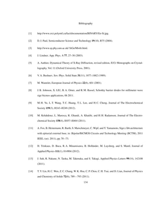 Bibliography
[1] http://www.crct.polymtl.ca/fact/documentation/BINARY/Ge-Si.jpg.
[2] D. J. Paul, Semiconductor Science and Technology 19(10), R75 (2004).
[3] http://www.sp.phy.cam.ac.uk/ SiGe/Misﬁt.html.
[4] J. Lindner, App. Phys. A 77, 27–38 (2003).
[5] A. Authier, Dynamical Theory of X-Ray Diffraction, revised edition, IUCr Monographs on Crystal-
lography, Vol. 11 (Oxford University Press, 2001).
[6] V. A. Bushuev, Sov. Phys. Solid State 31(11), 1877–1882 (1989).
[7] M. Wautelet, European Journal of Physics 22(6), 601 (2001).
[8] J. B. Johnson, X. LIU, B. A. Orner, and R. M. Rassel, Schottky barrier diodes for millimeter wave
sige bicmos applications, 06 2011.
[9] M. H. Yu, L. T. Wang, T. C. Huang, T. L. Lee, and H. C. Cheng, Journal of The Electrochemical
Society 159(3), H243–H249 (2012).
[10] M. Kolahdouz, L. Maresca, R. Ghandi, A. Khatibi, and H. H. Radamson, Journal of The Electro-
chemical Society 158(4), H457–H464 (2011).
[11] A. Fox, B. Heinemann, R. Barth, S. Marschmeyer, C. Wipf, and Y. Yamamoto, Sige:c hbt architecture
with epitaxial external base, in: Bipolar/BiCMOS Circuits and Technology Meeting (BCTM), 2011
IEEE, (oct. 2011), pp. 70 –73.
[12] H. Trinkaus, D. Buca, R. A. Minamisawa, B. Holländer, M. Luysberg, and S. Mantl, Journal of
Applied Physics 111(1), 014904 (2012).
[13] J. Suh, R. Nakane, N. Taoka, M. Takenaka, and S. Takagi, Applied Physics Letters 99(14), 142108
(2011).
[14] T. Y. Lin, H. C. Wen, Z. C. Chang, W. K. Hsu, C. P. Chou, C. H. Tsai, and D. Lian, Journal of Physics
and Chemistry of Solids 72(6), 789 – 793 (2011).
134
 