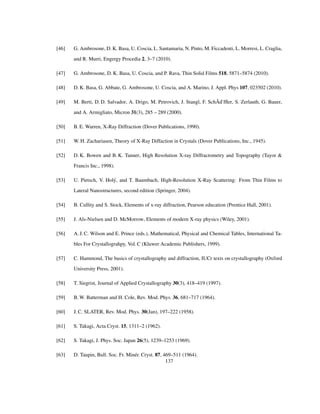 [46] G. Ambrosone, D. K. Basa, U. Coscia, L. Santamaria, N. Pinto, M. Ficcadenti, L. Morresi, L. Craglia,
and R. Murri, Engergy Procedia 2, 3–7 (2010).
[47] G. Ambrosone, D. K. Basa, U. Coscia, and P. Rava, Thin Solid Films 518, 5871–5874 (2010).
[48] D. K. Basa, G. Abbate, G. Ambrosone, U. Coscia, and A. Marino, J. Appl. Phys 107, 023502 (2010).
[49] M. Berti, D. D. Salvador, A. Drigo, M. Petrovich, J. Stangl, F. SchÃd’fﬂer, S. Zerlauth, G. Bauer,
and A. Armigliato, Micron 31(3), 285 – 289 (2000).
[50] B. E. Warren, X-Ray Diffraction (Dover Publications, 1990).
[51] W. H. Zachariasen, Theory of X-Ray Diffaction in Crystals (Dover Publications, Inc., 1945).
[52] D. K. Bowen and B. K. Tanner, High Resolution X-ray Diffractometry and Topography (Tayor &
Francis Inc., 1998).
[53] U. Pietsch, V. Holý, and T. Baumbach, High-Resolution X-Ray Scattering: From Thin Films to
Lateral Nanostructures, second edition (Springer, 2004).
[54] B. Cullity and S. Stock, Elements of x-ray diffraction, Pearson education (Prentice Hall, 2001).
[55] J. Als-Nielsen and D. McMorrow, Elements of modern X-ray physics (Wiley, 2001).
[56] A. J. C. Wilson and E. Prince (eds.), Mathematical, Physical and Chemical Tables, International Ta-
bles For Crystallograhpy, Vol. C (Kluwer Academic Publishers, 1999).
[57] C. Hammond, The basics of crystallography and diffraction, IUCr texts on crystallography (Oxford
University Press, 2001).
[58] T. Siegrist, Journal of Applied Crystallography 30(3), 418–419 (1997).
[59] B. W. Batterman and H. Cole, Rev. Mod. Phys. 36, 681–717 (1964).
[60] J. C. SLATER, Rev. Mod. Phys. 30(Jan), 197–222 (1958).
[61] S. Takagi, Acta Cryst. 15, 1311–2 (1962).
[62] S. Takagi, J. Phys. Soc. Japan 26(5), 1239–1253 (1969).
[63] D. Taupin, Bull. Soc. Fr. Minér. Cryst. 87, 469–511 (1964).
137
 