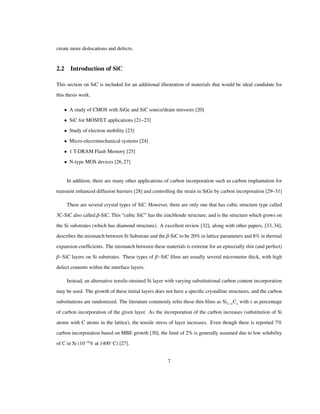 create more dislocations and defects.
2.2 Introduction of SiC
This section on SiC is included for an additional illustration of materials that would be ideal candidate for
this thesis work.
• A study of CMOS with SiGe and SiC source/drain stressors [20]
• SiC for MOSFET applications [21–23]
• Study of electron mobility [23]
• Micro-elecromechanical systems [24]
• 1 T-DRAM Flash Memory [25]
• N-type MOS devices [26,27]
In addition, there are many other applications of carbon incorporation such as carbon implantation for
transient enhanced diffusion barriers [28] and controlling the strain in SiGe by carbon incorporation [29–31]
There are several crystal types of SiC. However, there are only one that has cubic structure type called
3C-SiC also called Β-SiC. This “cubic SiC” has the zincblende structure, and is the structure which grows on
the Si substrates (which has diamond structure). A excellent review [32], along with other papers, [33, 34],
describes the mismatch between Si Substrate and the Β-SiC to be 20% in lattice parameters and 8% in thermal
expansion coefﬁcients. The mismatch between these materials is extreme for an epitaxially thin (and perfect)
Β SiC layers on Si substrates. These types of Β SiC ﬁlms are usually several micrometer thick, with high
defect contents within the interface layers.
Instead, an alternative tensile-strained Si layer with varying substitutional carbon content incorporation
may be used. The growth of these initial layers does not have a speciﬁc crystalline structures, and the carbon
substitutions are randomized. The literature commonly refer these thin ﬁlms as Si1 xCx with x as percentage
of carbon incorporation of the given layer. As the incorporation of the carbon increases (substitution of Si
atoms with C atoms in the lattice), the tensile stress of layer increases. Even though there is reported 7%
carbon incorporation based on MBE growth [30], the limit of 2% is generally assumed due to low solubility
of C in Si (10 4
% at 1400 C) [27].
7
 