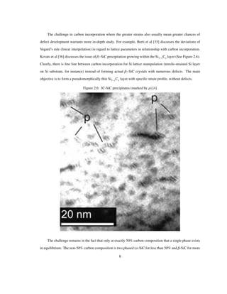 The challenge in carbon incorporation where the greater strains also usually mean greater chances of
defect development warrants more in-depth study. For example, Berti et al [35] discusses the deviations of
Vegard’s rule (linear interpolation) in regard to lattice parameters in relationship with carbon incorporation.
Kovats et al [36] discusses the issue of Β SiC precipitation growing within the Si1 xCx layer (See Figure 2.6).
Clearly, there is ﬁne line between carbon incorporation for Si lattice manipulation (tensile-strained Si layer
on Si substrate, for instance) instead of forming actual Β SiC crystals with numerous defects. The main
objective is to form a pseudomorphically thin Si1 xCx layer with speciﬁc strain proﬁle, without defects.
Figure 2.6: 3C-SiC precipitates (marked by p) [4]
The challenge remains in the fact that only at exactly 50% carbon composition that a single phase exists
in equilibrium. The non-50% carbon composition is two phased (Α-SiC for less than 50% and Β-SiC for more
8
 