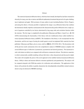 Abstract
The statistical dynamical diffraction theory, which has been initially developed by late Kato remained in
obscurity for many years due to intense and difﬁcult mathematical treatment that proved to be quite challeng-
ing to implement and apply. With assistance of many authors in past (including Bushuev, Pavlov, Pungeov,
and among the others), it became possible to implement this unique x-ray diffraction theory that combines
the kinematical (ideally imperfect) and dynamical (the characteristically perfect diffraction) into a single sys-
tem of equations controlled by two factors determined by long range order and correlation function within
the structure. The ﬁrst stage is completed by the publication (Shreeman and Matyi, J.Appl.Cryst., 43, 550
(2010)) demonstrating the functionality of this theory with new modiﬁcations hence called modiﬁed sta-
tistical dynamical diffraction theory (mSDDT). The foundation of the theory is also incorporated into this
dissertation, and the next stage of testing the model against several ion-implanted SiGe materials has been
published: (Shreeman and Matyi, physica status solidi (a) 208(11), 2533-2538, 2011). The dissertation with
all the previous results summarized, dives into comprehensive analysis of HRXRD analyses complete with
several different types of reﬂections (symmetrical, asymmetrical and skewed geometry). The dynamical re-
sults (with almost no defects) are compared with well-known commercial software. The defective materials,
to which commercially available modeling software falls short, is then characterized and discussed in depth.
The results will exemplify the power of the novel approach in the modiﬁed statistical dynamical diffraction
theory: Ability to detect and measure defective structures qualitatively and quantitatively. The analysis will
be compared alongside with TEM data analysis for veriﬁcation and conﬁrmation. The application of this
theory will accelerate the ability to quickly characterize the relaxed/partially relaxed/fully strained semicon-
ductors using non-destructive HRXRD metrology.
ii
 