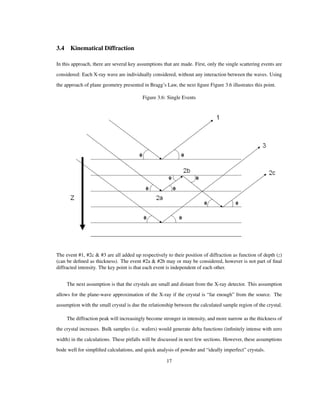 3.4 Kinematical Diffraction
In this approach, there are several key assumptions that are made. First, only the single scattering events are
considered: Each X-ray wave are individually considered, without any interaction between the waves. Using
the approach of plane geometry presented in Bragg’s Law, the next ﬁgure Figure 3.6 illustrates this point.
Figure 3.6: Single Events
The event #1, #2c & #3 are all added up respectively to their position of diffraction as function of depth (z)
(can be deﬁned as thickness). The event #2a & #2b may or may be considered, however is not part of ﬁnal
diffracted intensity. The key point is that each event is independent of each other.
The next assumption is that the crystals are small and distant from the X-ray detector. This assumption
allows for the plane-wave approximation of the X-ray if the crystal is “far enough” from the source. The
assumption with the small crystal is due the relationship between the calculated sample region of the crystal.
The diffraction peak will increasingly become stronger in intensity, and more narrow as the thickness of
the crystal increases. Bulk samples (i.e. wafers) would generate delta functions (inﬁnitely intense with zero
width) in the calculations. These pitfalls will be discussed in next few sections. However, these assumptions
bode well for simpliﬁed calculations, and quick analysis of powder and “ideally imperfect” crystals.
17
 